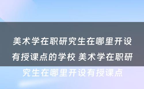 美术学在职研究生在哪里开设有授课点的学校 美术学在职研究生在哪里开设有授课点