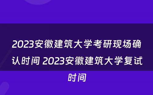 2023安徽建筑大学考研现场确认时间 2023安徽建筑大学复试时间