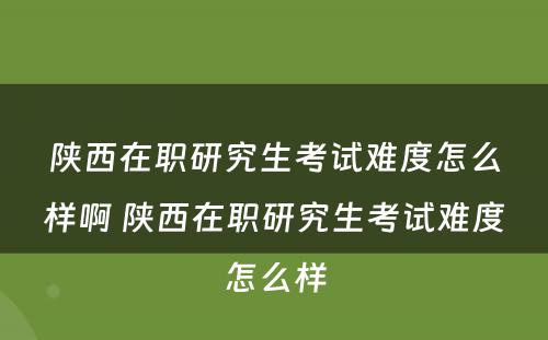 陕西在职研究生考试难度怎么样啊 陕西在职研究生考试难度怎么样