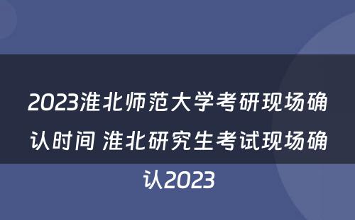2023淮北师范大学考研现场确认时间 淮北研究生考试现场确认2023