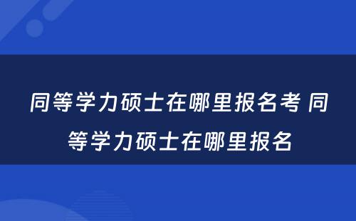 同等学力硕士在哪里报名考 同等学力硕士在哪里报名