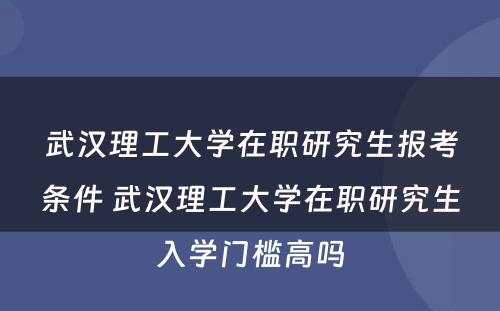 武汉理工大学在职研究生报考条件 武汉理工大学在职研究生入学门槛高吗