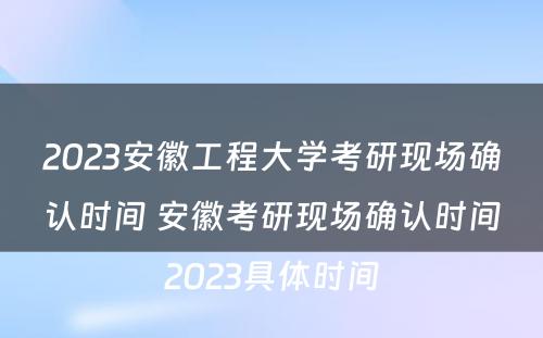 2023安徽工程大学考研现场确认时间 安徽考研现场确认时间2023具体时间
