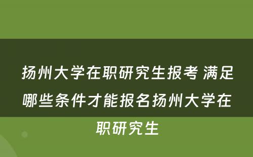 扬州大学在职研究生报考 满足哪些条件才能报名扬州大学在职研究生