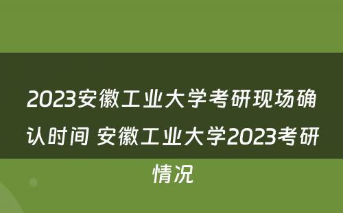 2023安徽工业大学考研现场确认时间 安徽工业大学2023考研情况