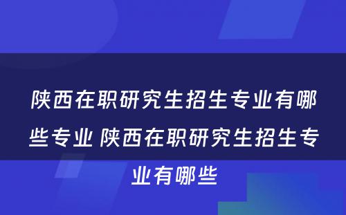 陕西在职研究生招生专业有哪些专业 陕西在职研究生招生专业有哪些