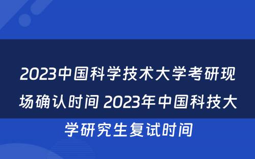 2023中国科学技术大学考研现场确认时间 2023年中国科技大学研究生复试时间