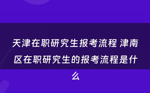 天津在职研究生报考流程 津南区在职研究生的报考流程是什么