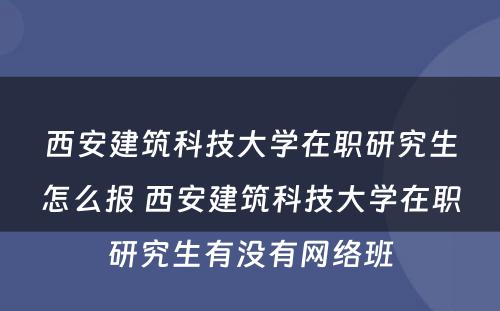 西安建筑科技大学在职研究生怎么报 西安建筑科技大学在职研究生有没有网络班