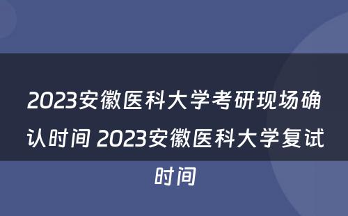 2023安徽医科大学考研现场确认时间 2023安徽医科大学复试时间