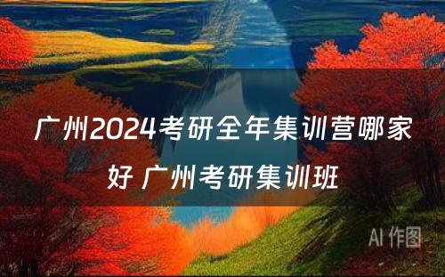 广州2024考研全年集训营哪家好 广州考研集训班