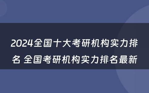 2024全国十大考研机构实力排名 全国考研机构实力排名最新