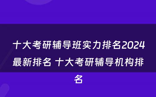 十大考研辅导班实力排名2024最新排名 十大考研辅导机构排名