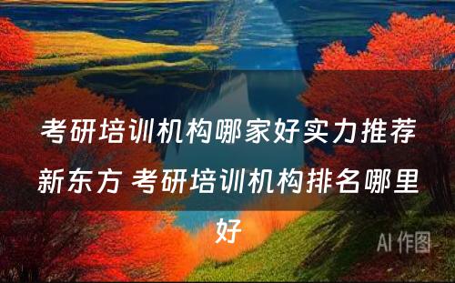 考研培训机构哪家好实力推荐新东方 考研培训机构排名哪里好
