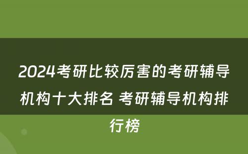 2024考研比较厉害的考研辅导机构十大排名 考研辅导机构排行榜