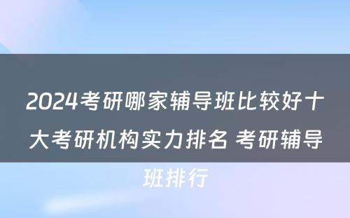 2024考研哪家辅导班比较好十大考研机构实力排名 考研辅导班排行