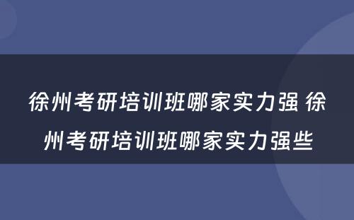 徐州考研培训班哪家实力强 徐州考研培训班哪家实力强些