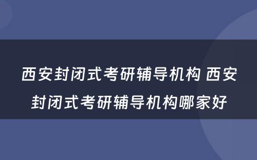 西安封闭式考研辅导机构 西安封闭式考研辅导机构哪家好