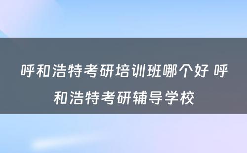 呼和浩特考研培训班哪个好 呼和浩特考研辅导学校