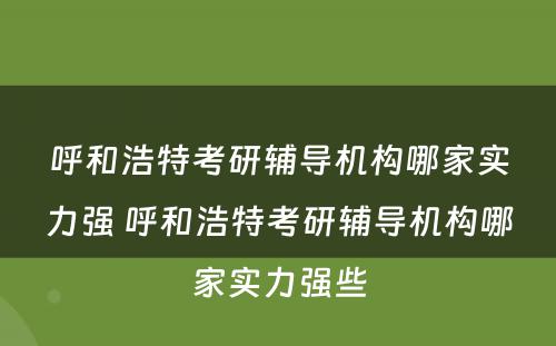 呼和浩特考研辅导机构哪家实力强 呼和浩特考研辅导机构哪家实力强些