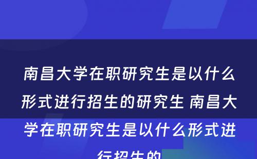 南昌大学在职研究生是以什么形式进行招生的研究生 南昌大学在职研究生是以什么形式进行招生的