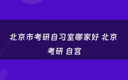 北京市考研自习室哪家好 北京 考研 自宫
