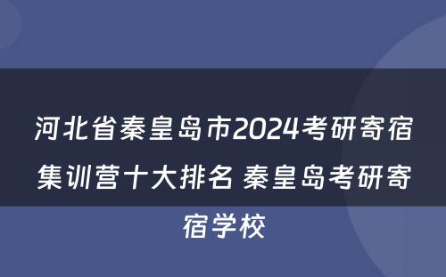 河北省秦皇岛市2024考研寄宿集训营十大排名 秦皇岛考研寄宿学校