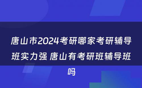 唐山市2024考研哪家考研辅导班实力强 唐山有考研班辅导班吗