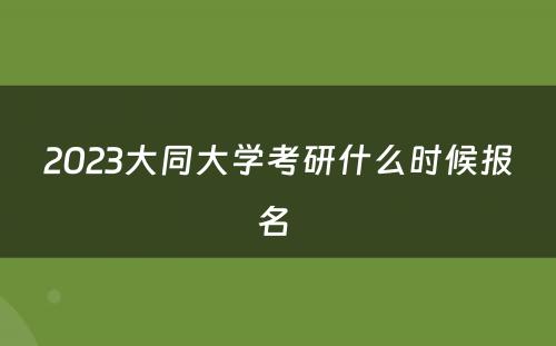 2023大同大学考研什么时候报名 