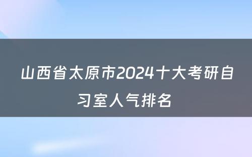 山西省太原市2024十大考研自习室人气排名 
