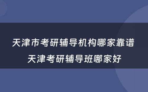 天津市考研辅导机构哪家靠谱 天津考研辅导班哪家好