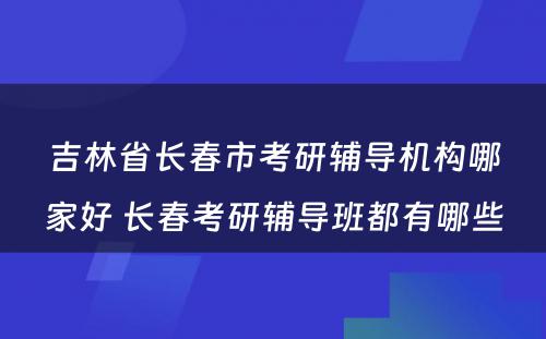 吉林省长春市考研辅导机构哪家好 长春考研辅导班都有哪些