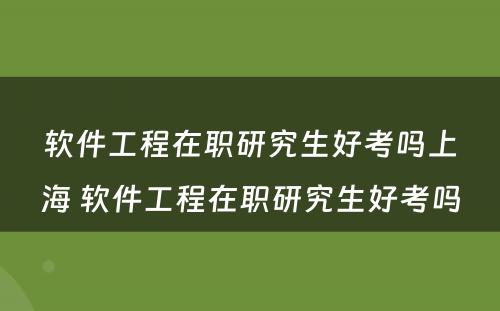 软件工程在职研究生好考吗上海 软件工程在职研究生好考吗