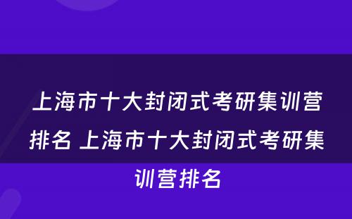 上海市十大封闭式考研集训营排名 上海市十大封闭式考研集训营排名