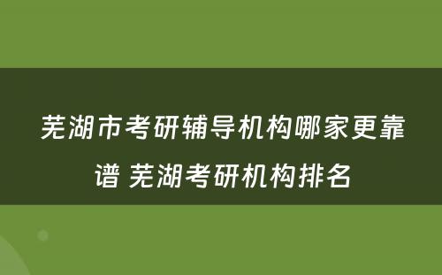 芜湖市考研辅导机构哪家更靠谱 芜湖考研机构排名