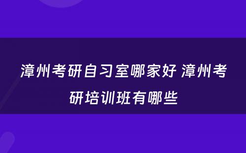 漳州考研自习室哪家好 漳州考研培训班有哪些