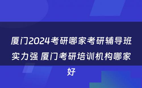 厦门2024考研哪家考研辅导班实力强 厦门考研培训机构哪家好