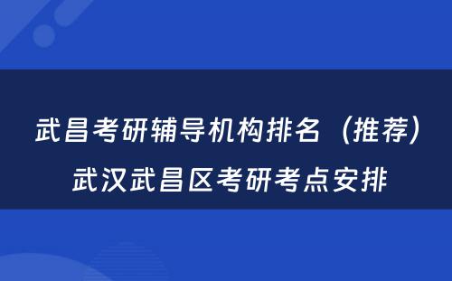 武昌考研辅导机构排名（推荐） 武汉武昌区考研考点安排