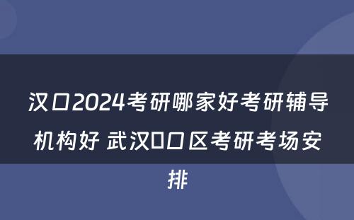 汉口2024考研哪家好考研辅导机构好 武汉硚口区考研考场安排