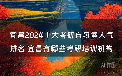 宜昌2024十大考研自习室人气排名 宜昌有哪些考研培训机构