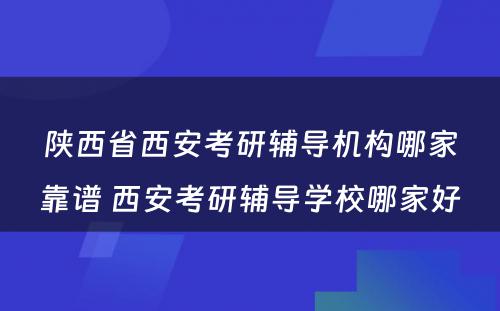 陕西省西安考研辅导机构哪家靠谱 西安考研辅导学校哪家好
