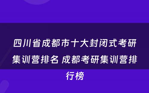四川省成都市十大封闭式考研集训营排名 成都考研集训营排行榜