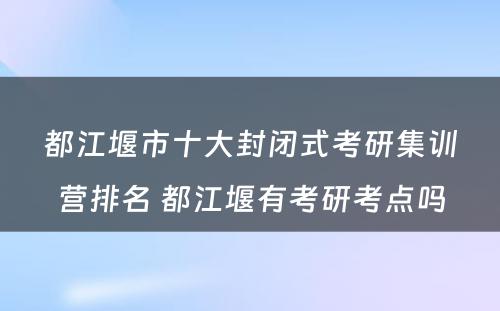 都江堰市十大封闭式考研集训营排名 都江堰有考研考点吗