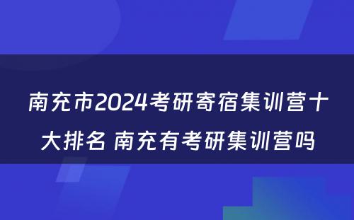 南充市2024考研寄宿集训营十大排名 南充有考研集训营吗