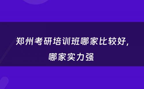 郑州考研培训班哪家比较好，哪家实力强 