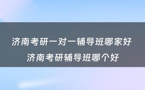 济南考研一对一辅导班哪家好 济南考研辅导班哪个好