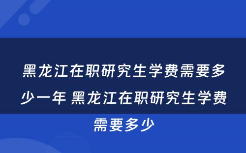 黑龙江在职研究生学费需要多少一年 黑龙江在职研究生学费需要多少