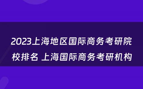 2023上海地区国际商务考研院校排名 上海国际商务考研机构