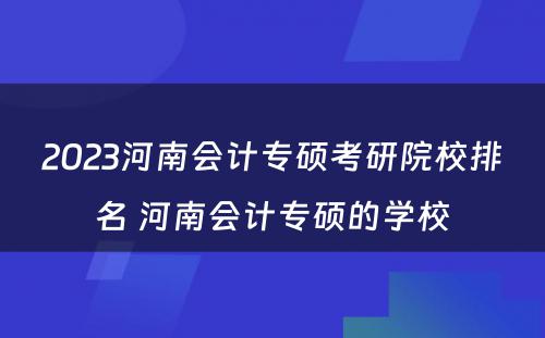 2023河南会计专硕考研院校排名 河南会计专硕的学校