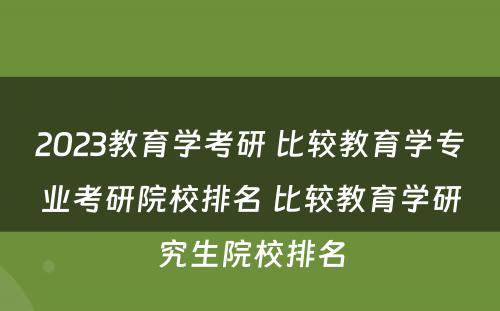 2023教育学考研 比较教育学专业考研院校排名 比较教育学研究生院校排名
